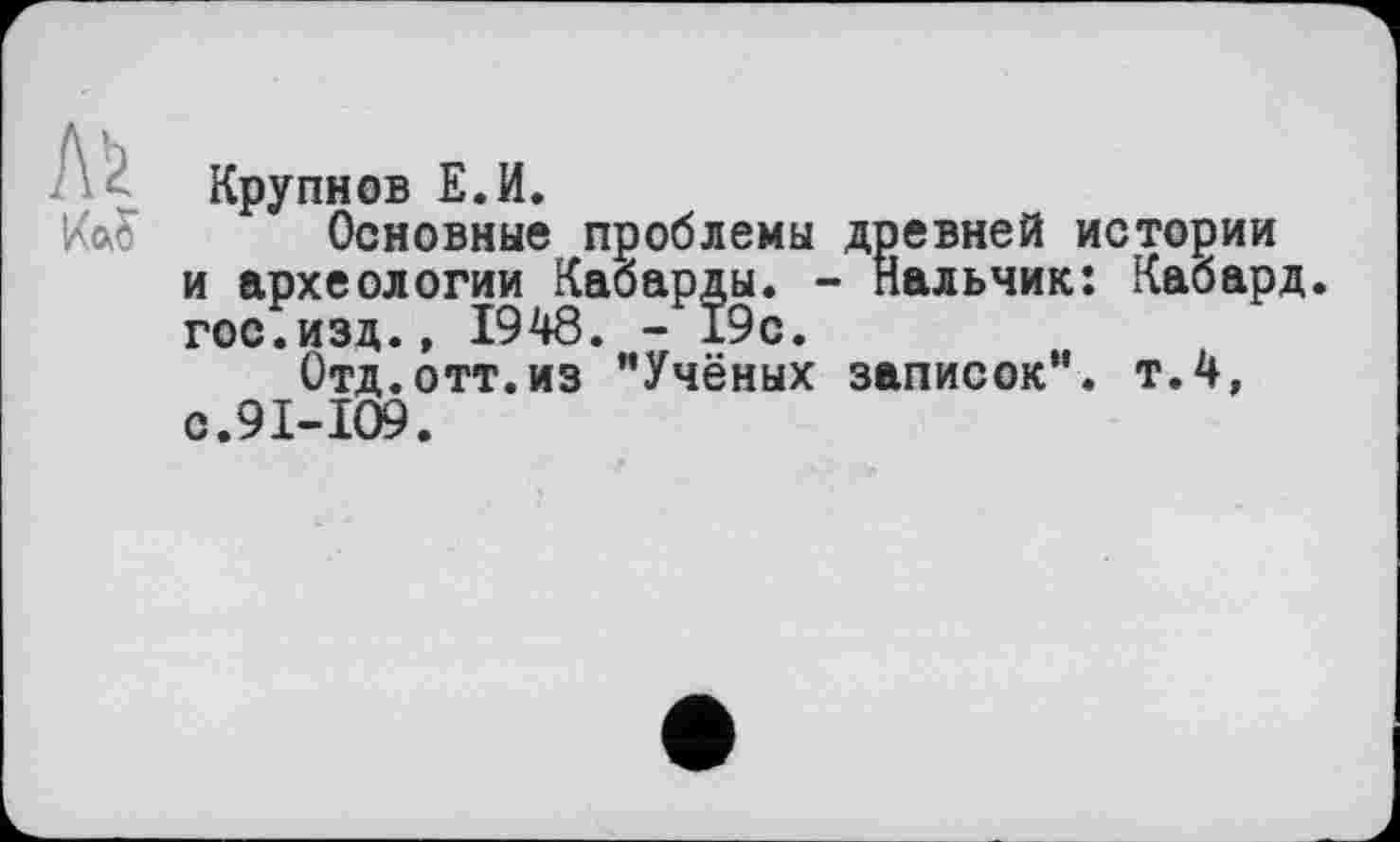 ﻿Крупнов Е.И.
Основные проблемы древней истории и археологии Кабарды. - пальчик: Кабард. гос.изд., 1948. - 19с.
Отд.отт.из ’’Учёных записок”, т.4, с.91-109.